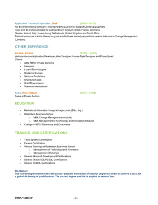 PROF-IT-GROUP - 2 -
Application Technical Specialist, Shell (04/05 – 06/10)
For this International companyI maintained the Customer SupportCentres Equipment.
I was end-to-end responsible for Call Centres in Belgium,Brazil, France, Germany,
Greece, Ireland,Italy, Luxembourg,Nethelands,United Kingdom and South Africa.
Trained resources in India. Based on good results Ihave trained people from several divisions in Change Management
(London).
OTHER EXPERIENCE
Various, Various (07/98 – 04/05)
Various roles as Application Developer,Web Designer,House Style Designer and ProjectLead.
Clients:
 ABN AMRO Private Banking
 Interpolis
 LucentTechnologies
 Rodamco Europe
 Sanoma Publishers
 Shell Chemicals
 Shell Downstream
 Voerman International
Sales, Flora Holland (07/91 – 07/98)
Sales at Flower Auction.
EDUCATION
 Bachelor of Infornatics,Haagse Hogeschool;(BSc., Ing.)
 Rotterdam Business School
o MBA Change Management(module)
o MBA Managementof Technology and Innovation (Module)
 College => MTS Electronics and Commerce
TRAINING AND CERTIFICATIONS
 Tibco Spotfire Ceritification
 Flexera Certification
 Various Trainings atRotterdam Business School
o Managementof Technologyand Innovation
o Managementof Change
 Several Microsoft DevelopmentCertifications
 Several Oracle SQL/PLSQL Certifications
 Several COBOL Certifications
Disclaimer:
The named degrees/titles reflect the closest possible translation of national degrees in order to achieve a basis for
a global dictionary of qualifications. The correct degree and title is subject to national law.
 