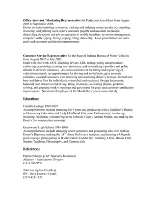 Office Assistant / Marketing Representative for Perfection Auto Glass from August
2005 to September 2008.
Duties included assisting customers, tracking and ordering correct products, compiling,
invoicing, and printing work orders, accounts payable and accounts receivable,
dispatching directions and job assignments to mobile installers, inventory management,
computer skills, typing, faxing, coping, filing, data entry. Gave presentations on sales
goals and customer satisfaction improvement.
Customer Service Representative for the State of Indiana Bureau of Motor Vehicles
from August 2002 to July 2005.
Dealt with title work, DOT, licensing drivers, CDL testing, policy and procedure,
cashiering, accounting, training new associates, and maintaining a positive and polite
attitude in difficult situations. Assisted customers in the titling and registering of
vehicles/watercraft, set appointments for driving and verbal tests, gave accurate
estimates, assisted customers with renewing and amending driver’s licenses, formed new
base and driver files for individuals, researched and evaluated foreign documents,
balanced cash drawer at end of day, filing, inventory, answering phones, problem
solving, and attended weekly meetings and gave input for goals and customer satisfaction
improvement. Nominated Employee of the Month three years consecutively.
Education:
Franklin College 1998-2002
Accomplishments include attending for 4 years and graduating with a Bachelor’s Degree
in Elementary Education and Early Childhood Education Endorsement, mentoring
incoming Freshmen, volunteering at the Johnson County Animal Shelter, and making the
Dean’s List consecutive semesters.
Greenwood High School 1994-1998
Accomplishments include attending seven semesters and graduating mid-term with an
Honor’s Diploma, making the “A” Honor Roll every semester, maintaining a 4.0 grade
point average, participating in Winterization, Habitat for Humanity, Choir, Drama Club,
Student Teaching, Photography, and Campus Life.
References:
Patrice Ndongo (JWF Specialty Insurance)
Adjuster – have known 10 years
(317) 706-9553
Tobi Lovingfoss (Bradley)
RN – have known 10 years
(317) 432-1337
 