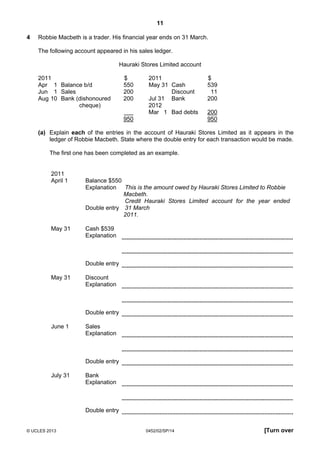 11
© UCLES 2013 0452/02/SP/14 [Turn over
4 Robbie Macbeth is a trader. His financial year ends on 31 March.
The following account appeared in his sales ledger.
Hauraki Stores Limited account
2011 $ 2011 $
Apr 1 Balance b/d 550 May 31 Cash 539
Jun 1 Sales 200 Discount 11
Aug 10 Bank (dishonoured 200 Jul 31 Bank 200
cheque) 2012
Mar 1 Bad debts 200
950 950
(a) Explain each of the entries in the account of Hauraki Stores Limited as it appears in the
ledger of Robbie Macbeth. State where the double entry for each transaction would be made.
The first one has been completed as an example.
2011
April 1 Balance $550
Explanation This is the amount owed by Hauraki Stores Limited to Robbie
Macbeth.
Double entry
Credit Hauraki Stores Limited account for the year ended
31 March
2011.
May 31 Cash $539
Explanation
Double entry
May 31 Discount
Explanation
Double entry
June 1 Sales
Explanation
Double entry
July 31 Bank
Explanation
Double entry
 