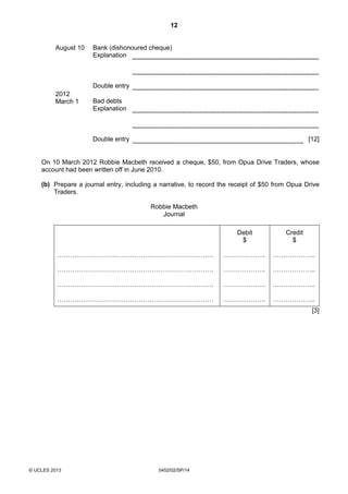 12
© UCLES 2013 0452/02/SP/14
August 10 Bank (dishonoured cheque)
Explanation
Double entry
2012
March 1 Bad debts
Explanation
Double entry [12]
On 10 March 2012 Robbie Macbeth received a cheque, $50, from Opua Drive Traders, whose
account had been written off in June 2010.
(b) Prepare a journal entry, including a narrative, to record the receipt of $50 from Opua Drive
Traders.
Robbie Macbeth
Journal
……………………………………………………………….
……………………………………………………………….
……………………………………………………………….
……………………………………………………………….
Debit
$
………………..
………………..
………………..
………………..
Credit
$
………………..
………………..
………………..
………………..
[3]
 