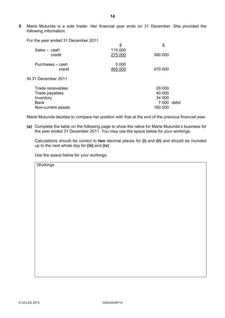 14
© UCLES 2013 0452/02/SP/14
5 Marie Mutunda is a sole trader. Her financial year ends on 31 December. She provided the
following information.
For the year ended 31 December 2011
$ $
Sales – cash 115 000
credit 275 000 390 000
Purchases – cash 5 000
credit 465 000 470 000
At 31 December 2011
Trade receivables 29 000
Trade payables 40 000
Inventory 34 000
Bank 7 000 debit
Non-current assets 180 000
Marie Mutunda decides to compare her position with that at the end of the previous financial year.
(a) Complete the table on the following page to show the ratios for Marie Mutunda’s business for
the year ended 31 December 2011. You may use the space below for your workings.
Calculations should be correct to two decimal places for (i) and (ii) and should be rounded
up to the next whole day for (iii) and (iv).
Use the space below for your workings.
Workings
 