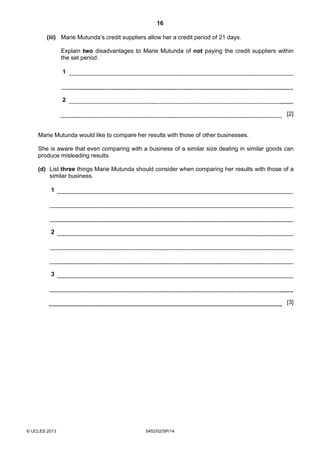 16
© UCLES 2013 0452/02/SP/14
(iii) Marie Mutunda’s credit suppliers allow her a credit period of 21 days.
Explain two disadvantages to Marie Mutunda of not paying the credit suppliers within
the set period.
1
2
[2]
Marie Mutunda would like to compare her results with those of other businesses.
She is aware that even comparing with a business of a similar size dealing in similar goods can
produce misleading results.
(d) List three things Marie Mutunda should consider when comparing her results with those of a
similar business.
1
2
3
[3]
 