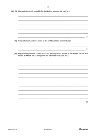 3
© UCLES 2013 0452/02/SP/14 [Turn over
(c) (i) Calculate the profit available for distribution between the partners.
[2]
(ii) Calculate each partner’s share of the profit available for distribution.
[1]
(iii) Prepare the partners’ current accounts as they would appear in the ledger for the year
ended 31 March 2012. Bring down the balances on 1 April 2012.
[9]
 