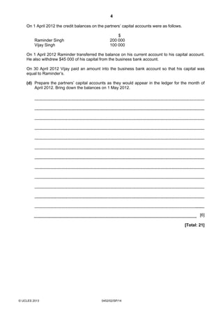 4
© UCLES 2013 0452/02/SP/14
On 1 April 2012 the credit balances on the partners’ capital accounts were as follows.
$
Raminder Singh 200 000
Vijay Singh 100 000
On 1 April 2012 Raminder transferred the balance on his current account to his capital account.
He also withdrew $45 000 of his capital from the business bank account.
On 30 April 2012 Vijay paid an amount into the business bank account so that his capital was
equal to Raminder’s.
(d) Prepare the partners’ capital accounts as they would appear in the ledger for the month of
April 2012. Bring down the balances on 1 May 2012.
[6]
[Total: 21]
 