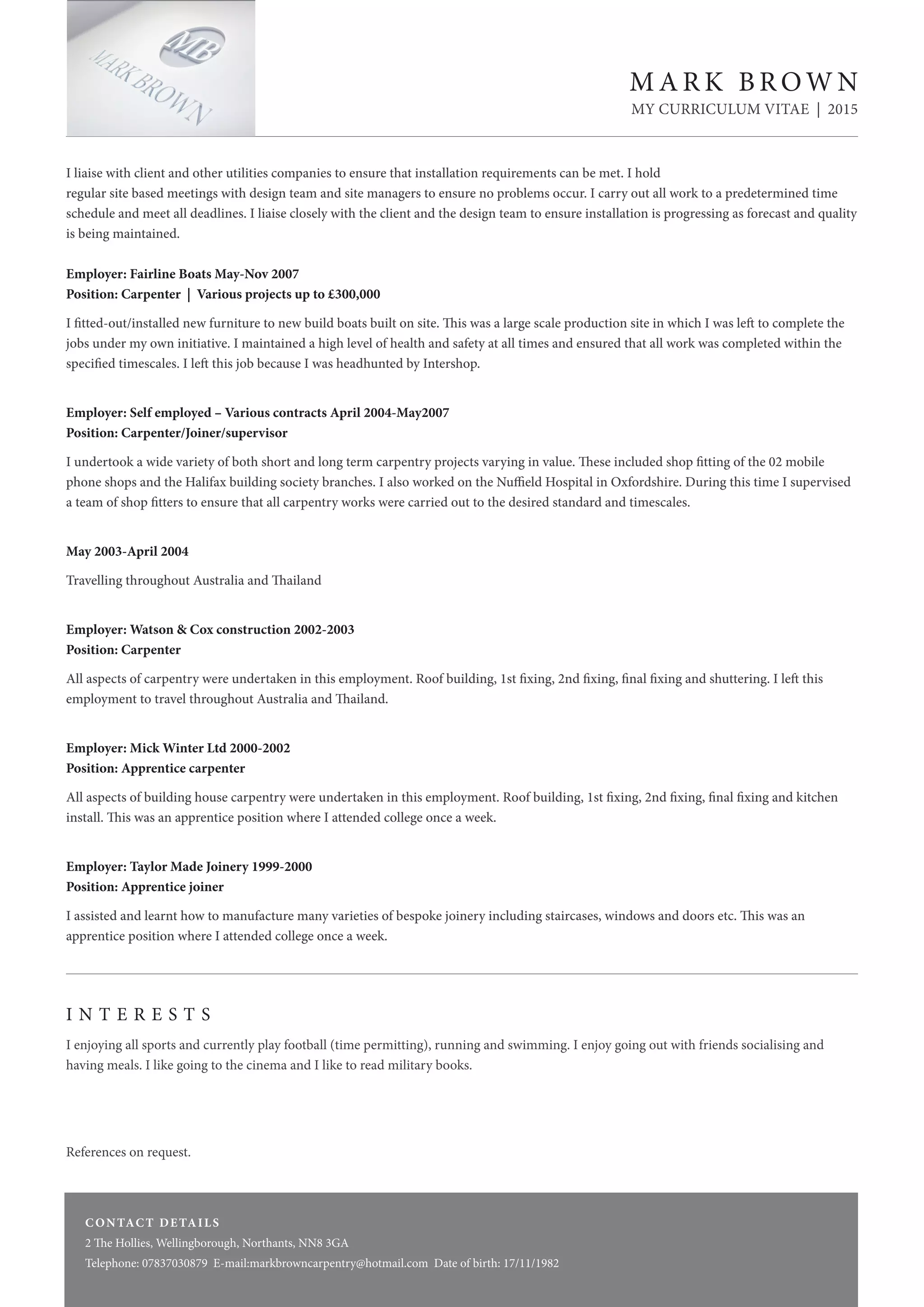 I liaise with client and other utilities companies to ensure that installation requirements can be met. I hold
regular site based meetings with design team and site managers to ensure no problems occur. I carry out all work to a predetermined time
schedule and meet all deadlines. I liaise closely with the client and the design team to ensure installation is progressing as forecast and quality
is being maintained.
Employer: Fairline Boats May-Nov 2007
Position: Carpenter | Various projects up to £300,000
I fitted-out/installed new furniture to new build boats built on site. This was a large scale production site in which I was left to complete the
jobs under my own initiative. I maintained a high level of health and safety at all times and ensured that all work was completed within the
specified timescales. I left this job because I was headhunted by Intershop.
Employer: Self employed – Various contracts April 2004-May2007
Position: Carpenter/Joiner/supervisor
I undertook a wide variety of both short and long term carpentry projects varying in value. These included shop fitting of the 02 mobile
phone shops and the Halifax building society branches. I also worked on the Nuffield Hospital in Oxfordshire. During this time I supervised
a team of shop fitters to ensure that all carpentry works were carried out to the desired standard and timescales.
May 2003-April 2004
Travelling throughout Australia and Thailand
Employer: Watson & Cox construction 2002-2003
Position: Carpenter
All aspects of carpentry were undertaken in this employment. Roof building, 1st fixing, 2nd fixing, final fixing and shuttering. I left this
employment to travel throughout Australia and Thailand.
Employer: Mick Winter Ltd 2000-2002
Position: Apprentice carpenter
All aspects of building house carpentry were undertaken in this employment. Roof building, 1st fixing, 2nd fixing, final fixing and kitchen
install. This was an apprentice position where I attended college once a week.
Employer: Taylor Made Joinery 1999-2000
Position: Apprentice joiner
I assisted and learnt how to manufacture many varieties of bespoke joinery including staircases, windows and doors etc. This was an
apprentice position where I attended college once a week.
I N T E R E S T S
I enjoying all sports and currently play football (time permitting), running and swimming. I enjoy going out with friends socialising and
having meals. I like going to the cinema and I like to read military books.
References on request.
CONTACT DETAILS
2 The Hollies, Wellingborough, Northants, NN8 3GA
Telephone: 07837030879 E-mail:markbrowncarpentry@hotmail.com Date of birth: 17/11/1982
CONTACT DETAILS
2 The Hollies, Wellingborough, Northants, NN8 3GA
Telephone: 07837030879 E-mail:markbrowncarpentry@hotmail.com Date of birth: 17/11/1982
M A R K B R OW N
MY CURRICULUM VITAE | 2015
 