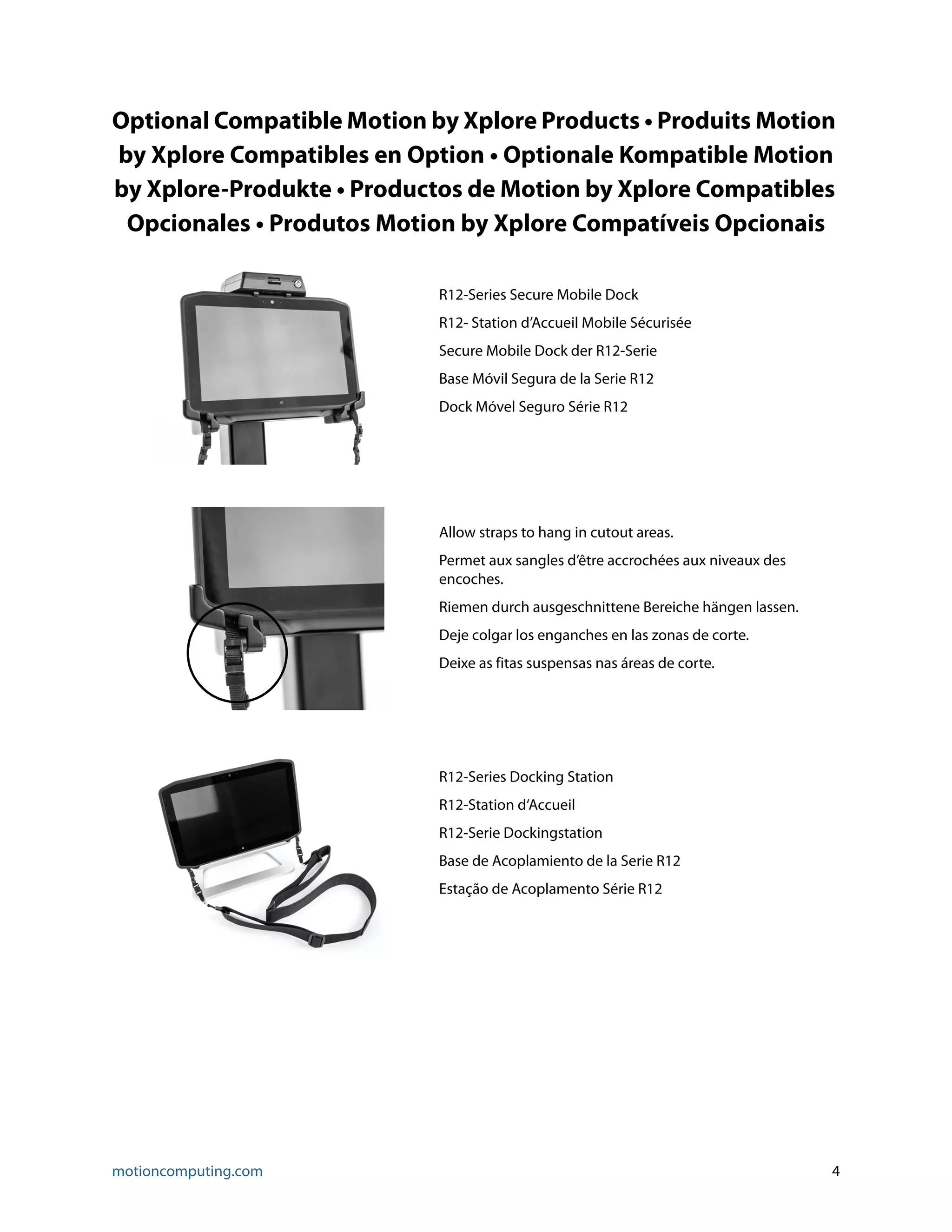 motioncomputing.com 4
Optional Compatible Motion by Xplore Products • Produits Motion
by Xplore Compatibles en Option • Optionale Kompatible Motion
by Xplore-Produkte • Productos de Motion by Xplore Compatibles
Opcionales • Produtos Motion by Xplore Compatíveis Opcionais
R12-Series Secure Mobile Dock
R12- Station d’Accueil Mobile Sécurisée
Secure Mobile Dock der R12-Serie
Base Móvil Segura de la Serie R12
Dock Móvel Seguro Série R12
Allow straps to hang in cutout areas.
Permet aux sangles d’être accrochées aux niveaux des
encoches.
Riemen durch ausgeschnittene Bereiche hängen lassen.
Deje colgar los enganches en las zonas de corte.
Deixe as fitas suspensas nas áreas de corte.
R12-Series Docking Station
R12-Station d‘Accueil
R12-Serie Dockingstation
Base de Acoplamiento de la Serie R12
Estação de Acoplamento Série R12
 