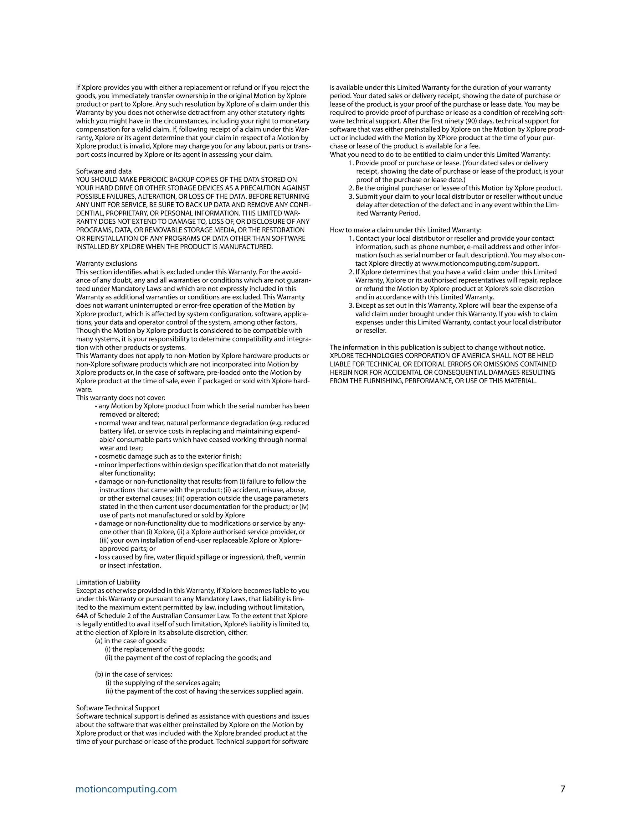 motioncomputing.com 7
If Xplore provides you with either a replacement or refund or if you reject the
goods, you immediately transfer ownership in the original Motion by Xplore
product or part to Xplore. Any such resolution by Xplore of a claim under this
Warranty by you does not otherwise detract from any other statutory rights
which you might have in the circumstances, including your right to monetary
compensation for a valid claim. If, following receipt of a claim under this War-
ranty, Xplore or its agent determine that your claim in respect of a Motion by
Xplore product is invalid, Xplore may charge you for any labour, parts or trans-
port costs incurred by Xplore or its agent in assessing your claim.
Software and data
YOU SHOULD MAKE PERIODIC BACKUP COPIES OF THE DATA STORED ON
YOUR HARD DRIVE OR OTHER STORAGE DEVICES AS A PRECAUTION AGAINST
POSSIBLE FAILURES, ALTERATION, OR LOSS OF THE DATA. BEFORE RETURNING
ANY UNIT FOR SERVICE, BE SURE TO BACK UP DATA AND REMOVE ANY CONFI-
DENTIAL, PROPRIETARY, OR PERSONAL INFORMATION. THIS LIMITED WAR-
RANTY DOES NOT EXTEND TO DAMAGE TO, LOSS OF, OR DISCLOSURE OF ANY
PROGRAMS, DATA, OR REMOVABLE STORAGE MEDIA, OR THE RESTORATION
OR REINSTALLATION OF ANY PROGRAMS OR DATA OTHER THAN SOFTWARE
INSTALLED BY XPLORE WHEN THE PRODUCT IS MANUFACTURED.
Warranty exclusions
This section identifies what is excluded under this Warranty. For the avoid-
ance of any doubt, any and all warranties or conditions which are not guaran-
teed under Mandatory Laws and which are not expressly included in this
Warranty as additional warranties or conditions are excluded. This Warranty
does not warrant uninterrupted or error-free operation of the Motion by
Xplore product, which is affected by system configuration, software, applica-
tions, your data and operator control of the system, among other factors.
Though the Motion by Xplore product is considered to be compatible with
many systems, it is your responsibility to determine compatibility and integra-
tion with other products or systems.
This Warranty does not apply to non-Motion by Xplore hardware products or
non-Xplore software products which are not incorporated into Motion by
Xplore products or, in the case of software, pre-loaded onto the Motion by
Xplore product at the time of sale, even if packaged or sold with Xplore hard-
ware.
This warranty does not cover:
• any Motion by Xplore product from which the serial number has been
removed or altered;
• normal wear and tear, natural performance degradation (e.g. reduced
battery life), or service costs in replacing and maintaining expend-
able/ consumable parts which have ceased working through normal
wear and tear;
• cosmetic damage such as to the exterior finish;
• minor imperfections within design specification that do not materially
alter functionality;
• damage or non-functionality that results from (i) failure to follow the
instructions that came with the product; (ii) accident, misuse, abuse,
or other external causes; (iii) operation outside the usage parameters
stated in the then current user documentation for the product; or (iv)
use of parts not manufactured or sold by Xplore
• damage or non-functionality due to modifications or service by any-
one other than (i) Xplore, (ii) a Xplore authorised service provider, or
(iii) your own installation of end-user replaceable Xplore or Xplore-
approved parts; or
• loss caused by fire, water (liquid spillage or ingression), theft, vermin
or insect infestation.
Limitation of Liability
Except as otherwise provided in this Warranty, if Xplore becomes liable to you
under this Warranty or pursuant to any Mandatory Laws, that liability is lim-
ited to the maximum extent permitted by law, including without limitation,
64A of Schedule 2 of the Australian Consumer Law. To the extent that Xplore
is legally entitled to avail itself of such limitation, Xplore’s liability is limited to,
at the election of Xplore in its absolute discretion, either:
(a) in the case of goods:
(i) the replacement of the goods;
(ii) the payment of the cost of replacing the goods; and
(b) in the case of services:
(i) the supplying of the services again;
(ii) the payment of the cost of having the services supplied again.
Software Technical Support
Software technical support is defined as assistance with questions and issues
about the software that was either preinstalled by Xplore on the Motion by
Xplore product or that was included with the Xplore branded product at the
time of your purchase or lease of the product. Technical support for software
is available under this Limited Warranty for the duration of your warranty
period. Your dated sales or delivery receipt, showing the date of purchase or
lease of the product, is your proof of the purchase or lease date. You may be
required to provide proof of purchase or lease as a condition of receiving soft-
ware technical support. After the first ninety (90) days, technical support for
software that was either preinstalled by Xplore on the Motion by Xplore prod-
uct or included with the Motion by XPlore product at the time of your pur-
chase or lease of the product is available for a fee.
What you need to do to be entitled to claim under this Limited Warranty:
1. Provide proof or purchase or lease. (Your dated sales or delivery
receipt, showing the date of purchase or lease of the product, is your
proof of the purchase or lease date.)
2. Be the original purchaser or lessee of this Motion by Xplore product.
3. Submit your claim to your local distributor or reseller without undue
delay after detection of the defect and in any event within the Lim-
ited Warranty Period.
How to make a claim under this Limited Warranty:
1. Contact your local distributor or reseller and provide your contact
information, such as phone number, e-mail address and other infor-
mation (such as serial number or fault description). You may also con-
tact Xplore directly at www.motioncomputing.com/support.
2. If Xplore determines that you have a valid claim under this Limited
Warranty, Xplore or its authorised representatives will repair, replace
or refund the Motion by Xplore product at Xplore’s sole discretion
and in accordance with this Limited Warranty.
3. Except as set out in this Warranty, Xplore will bear the expense of a
valid claim under brought under this Warranty. If you wish to claim
expenses under this Limited Warranty, contact your local distributor
or reseller.
The information in this publication is subject to change without notice.
XPLORE TECHNOLOGIES CORPORATION OF AMERICA SHALL NOT BE HELD
LIABLE FOR TECHNICAL OR EDITORIAL ERRORS OR OMISSIONS CONTAINED
HEREIN NOR FOR ACCIDENTAL OR CONSEQUENTIAL DAMAGES RESULTING
FROM THE FURNISHING, PERFORMANCE, OR USE OF THIS MATERIAL.
 