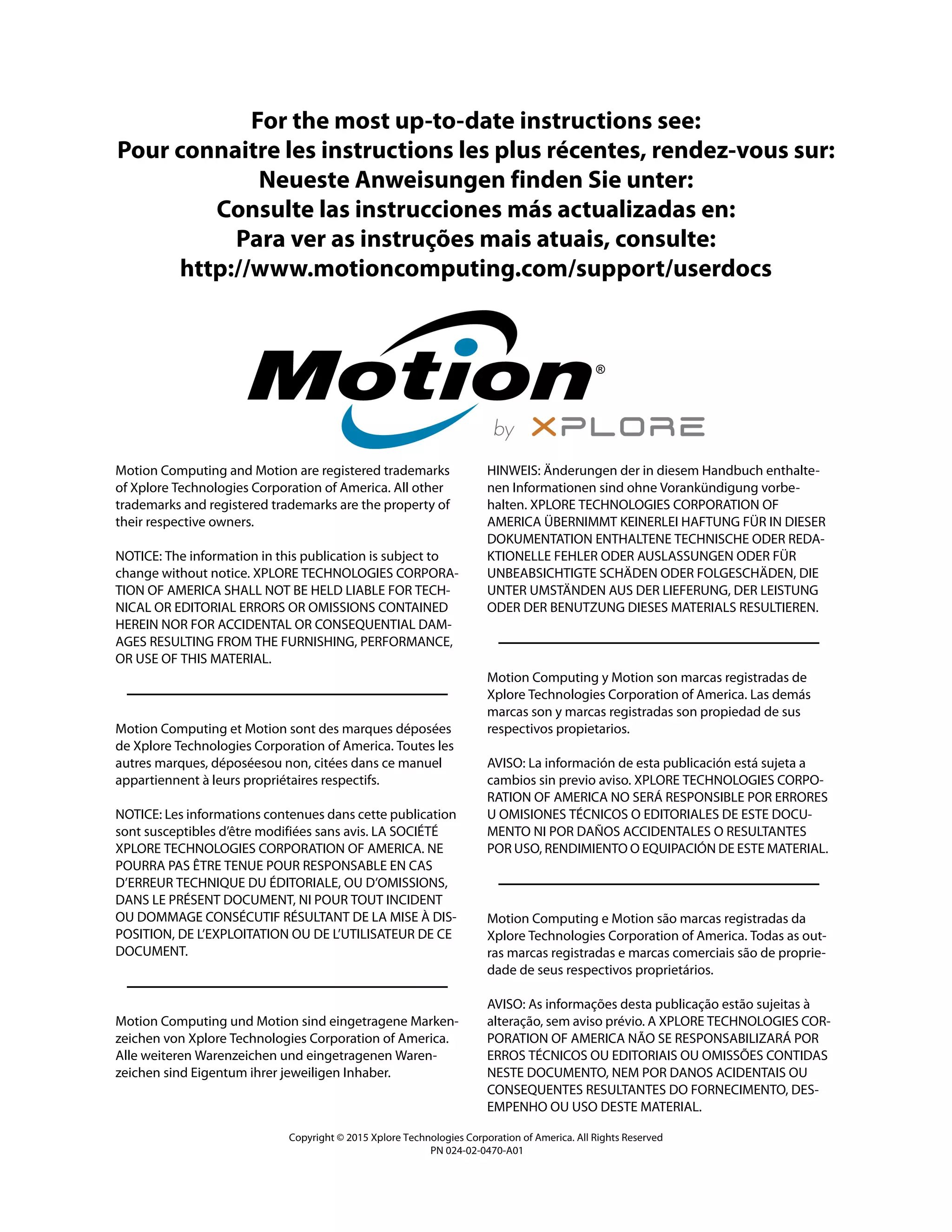 For the most up-to-date instructions see:
Pour connaitre les instructions les plus récentes, rendez-vous sur:
Neueste Anweisungen finden Sie unter:
Consulte las instrucciones más actualizadas en:
Para ver as instruções mais atuais, consulte:
http://www.motioncomputing.com/support/userdocs
Motion Computing and Motion are registered trademarks
of Xplore Technologies Corporation of America. All other
trademarks and registered trademarks are the property of
their respective owners.
NOTICE: The information in this publication is subject to
change without notice. XPLORE TECHNOLOGIES CORPORA-
TION OF AMERICA SHALL NOT BE HELD LIABLE FOR TECH-
NICAL OR EDITORIAL ERRORS OR OMISSIONS CONTAINED
HEREIN NOR FOR ACCIDENTAL OR CONSEQUENTIAL DAM-
AGES RESULTING FROM THE FURNISHING, PERFORMANCE,
OR USE OF THIS MATERIAL.
Motion Computing et Motion sont des marques déposées
de Xplore Technologies Corporation of America. Toutes les
autres marques, déposéesou non, citées dans ce manuel
appartiennent à leurs propriétaires respectifs.
NOTICE: Les informations contenues dans cette publication
sont susceptibles d’être modifiées sans avis. LA SOCIÉTÉ
XPLORE TECHNOLOGIES CORPORATION OF AMERICA. NE
POURRA PAS ÊTRE TENUE POUR RESPONSABLE EN CAS
D’ERREUR TECHNIQUE DU ÉDITORIALE, OU D’OMISSIONS,
DANS LE PRÉSENT DOCUMENT, NI POUR TOUT INCIDENT
OU DOMMAGE CONSÉCUTIF RÉSULTANT DE LA MISE À DIS-
POSITION, DE L’EXPLOITATION OU DE L’UTILISATEUR DE CE
DOCUMENT.
Motion Computing und Motion sind eingetragene Marken-
zeichen von Xplore Technologies Corporation of America.
Alle weiteren Warenzeichen und eingetragenen Waren-
zeichen sind Eigentum ihrer jeweiligen Inhaber.
HINWEIS: Änderungen der in diesem Handbuch enthalte-
nen Informationen sind ohne Vorankündigung vorbe-
halten. XPLORE TECHNOLOGIES CORPORATION OF
AMERICA ÜBERNIMMT KEINERLEI HAFTUNG FÜR IN DIESER
DOKUMENTATION ENTHALTENE TECHNISCHE ODER REDA-
KTIONELLE FEHLER ODER AUSLASSUNGEN ODER FÜR
UNBEABSICHTIGTE SCHÄDEN ODER FOLGESCHÄDEN, DIE
UNTER UMSTÄNDEN AUS DER LIEFERUNG, DER LEISTUNG
ODER DER BENUTZUNG DIESES MATERIALS RESULTIEREN.
Motion Computing y Motion son marcas registradas de
Xplore Technologies Corporation of America. Las demás
marcas son y marcas registradas son propiedad de sus
respectivos propietarios.
AVISO: La información de esta publicación está sujeta a
cambios sin previo aviso. XPLORE TECHNOLOGIES CORPO-
RATION OF AMERICA NO SERÁ RESPONSIBLE POR ERRORES
U OMISIONES TÉCNICOS O EDITORIALES DE ESTE DOCU-
MENTO NI POR DAÑOS ACCIDENTALES O RESULTANTES
POR USO, RENDIMIENTO O EQUIPACIÓN DE ESTE MATERIAL.
Motion Computing e Motion são marcas registradas da
Xplore Technologies Corporation of America. Todas as out-
ras marcas registradas e marcas comerciais são de proprie-
dade de seus respectivos proprietários.
AVISO: As informações desta publicação estão sujeitas à
alteração, sem aviso prévio. A XPLORE TECHNOLOGIES COR-
PORATION OF AMERICA NÃO SE RESPONSABILIZARÁ POR
ERROS TÉCNICOS OU EDITORIAIS OU OMISSÕES CONTIDAS
NESTE DOCUMENTO, NEM POR DANOS ACIDENTAIS OU
CONSEQUENTES RESULTANTES DO FORNECIMENTO, DES-
EMPENHO OU USO DESTE MATERIAL.
Copyright © 2015 Xplore Technologies Corporation of America. All Rights Reserved
PN 024-02-0470-A01
 