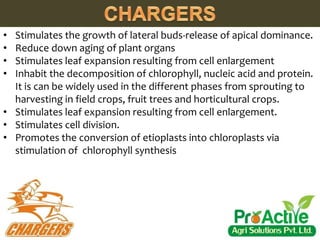 • Stimulates the growth of lateral buds-release of apical dominance.
• Reduce down aging of plant organs
• Stimulates leaf expansion resulting from cell enlargement
• Inhabit the decomposition of chlorophyll, nucleic acid and protein.
It is can be widely used in the different phases from sprouting to
harvesting in field crops, fruit trees and horticultural crops.
• Stimulates leaf expansion resulting from cell enlargement.
• Stimulates cell division.
• Promotes the conversion of etioplasts into chloroplasts via
stimulation of chlorophyll synthesis
 