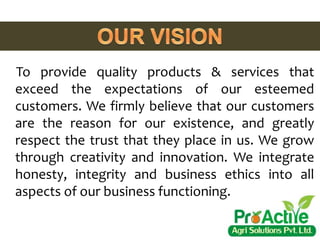 To provide quality products & services that
exceed the expectations of our esteemed
customers. We firmly believe that our customers
are the reason for our existence, and greatly
respect the trust that they place in us. We grow
through creativity and innovation. We integrate
honesty, integrity and business ethics into all
aspects of our business functioning.
 