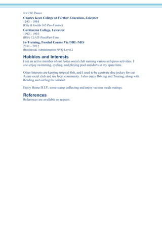 4 x CSE Passes 
Charles Keen College of Further Education, Leicester 
1983 - 1984 
(City & Guilds 365 Pass Course) 
Guthlaxton College, Leicester 
1992 - 1993 
(RSA CLAIT-Pass)Part-Time 
In-Training, Funded Course Via DHL-NHS 
2011 - 2012 
(Business& Administration NVQ Level 2 
Hobbies and Interests 
I am an active member of our Asian social club running various religious activities. I 
also enjoy swimming, cycling, and playing pool and darts in my spare time. 
Other Interests are keeping tropical fish, and I used to be a private disc jockey for our 
Asian social club and my local community. I also enjoy Driving and Touring, along with 
Reading and surfing the internet. 
Enjoy Home D.I.Y. some stamp collecting and enjoy various meals outings. 
References 
References are available on request. 
