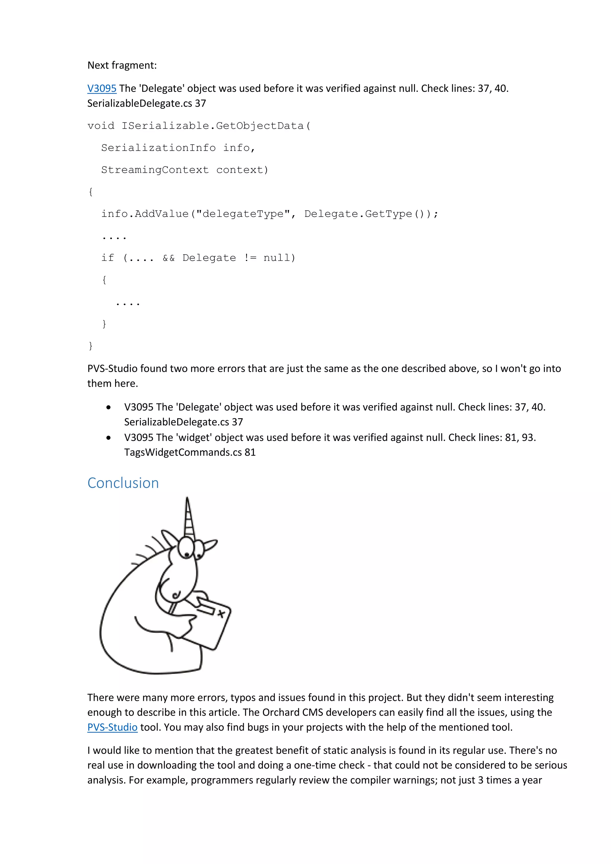 Next fragment:
V3095 The 'Delegate' object was used before it was verified against null. Check lines: 37, 40.
SerializableDelegate.cs 37
void ISerializable.GetObjectData(
SerializationInfo info,
StreamingContext context)
{
info.AddValue("delegateType", Delegate.GetType());
....
if (.... && Delegate != null)
{
....
}
}
PVS-Studio found two more errors that are just the same as the one described above, so I won't go into
them here.
 V3095 The 'Delegate' object was used before it was verified against null. Check lines: 37, 40.
SerializableDelegate.cs 37
 V3095 The 'widget' object was used before it was verified against null. Check lines: 81, 93.
TagsWidgetCommands.cs 81
Conclusion
There were many more errors, typos and issues found in this project. But they didn't seem interesting
enough to describe in this article. The Orchard CMS developers can easily find all the issues, using the
PVS-Studio tool. You may also find bugs in your projects with the help of the mentioned tool.
I would like to mention that the greatest benefit of static analysis is found in its regular use. There's no
real use in downloading the tool and doing a one-time check - that could not be considered to be serious
analysis. For example, programmers regularly review the compiler warnings; not just 3 times a year
 