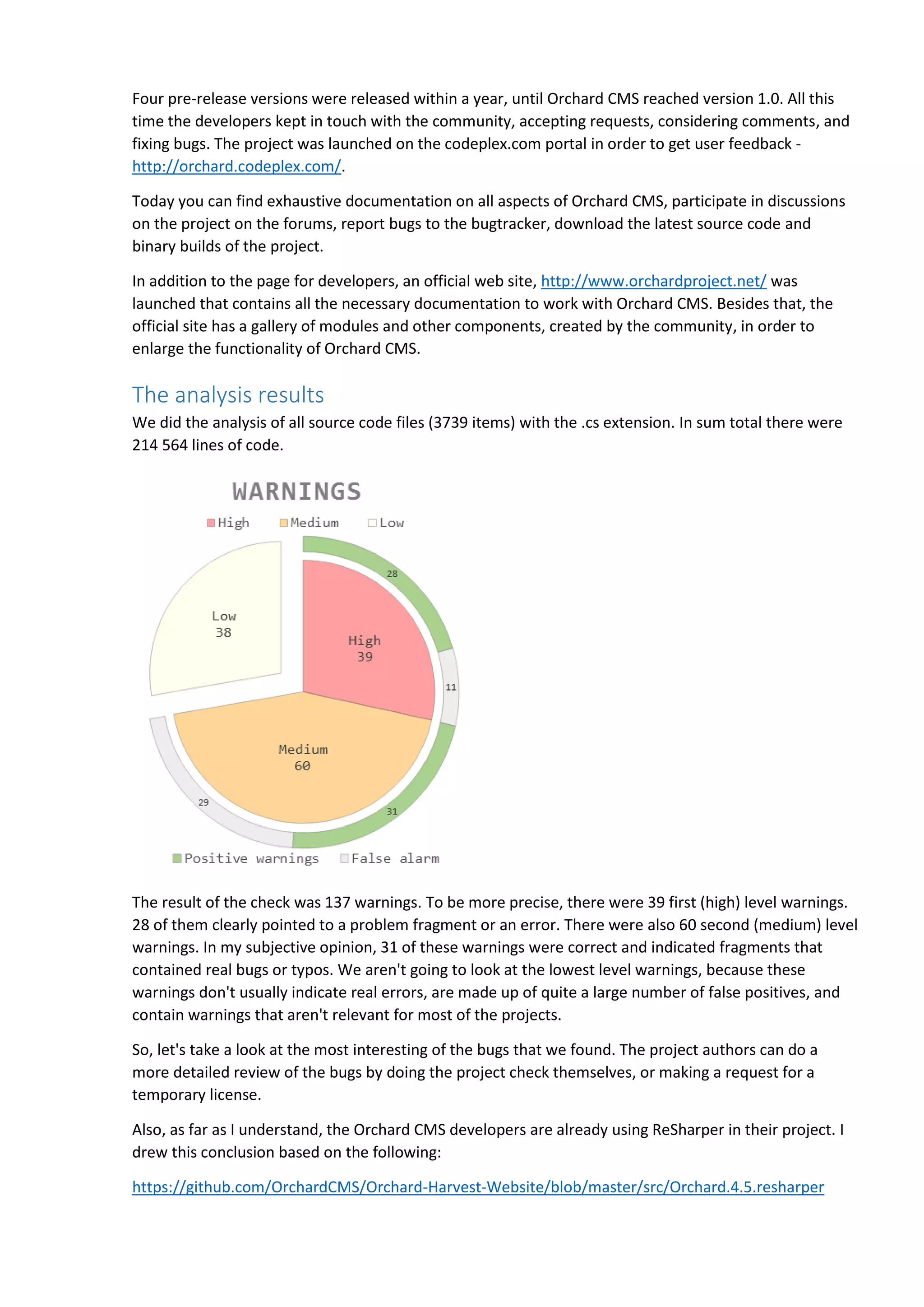 Four pre-release versions were released within a year, until Orchard CMS reached version 1.0. All this
time the developers kept in touch with the community, accepting requests, considering comments, and
fixing bugs. The project was launched on the codeplex.com portal in order to get user feedback -
http://orchard.codeplex.com/.
Today you can find exhaustive documentation on all aspects of Orchard CMS, participate in discussions
on the project on the forums, report bugs to the bugtracker, download the latest source code and
binary builds of the project.
In addition to the page for developers, an official web site, http://www.orchardproject.net/ was
launched that contains all the necessary documentation to work with Orchard CMS. Besides that, the
official site has a gallery of modules and other components, created by the community, in order to
enlarge the functionality of Orchard CMS.
The analysis results
We did the analysis of all source code files (3739 items) with the .cs extension. In sum total there were
214 564 lines of code.
The result of the check was 137 warnings. To be more precise, there were 39 first (high) level warnings.
28 of them clearly pointed to a problem fragment or an error. There were also 60 second (medium) level
warnings. In my subjective opinion, 31 of these warnings were correct and indicated fragments that
contained real bugs or typos. We aren't going to look at the lowest level warnings, because these
warnings don't usually indicate real errors, are made up of quite a large number of false positives, and
contain warnings that aren't relevant for most of the projects.
So, let's take a look at the most interesting of the bugs that we found. The project authors can do a
more detailed review of the bugs by doing the project check themselves, or making a request for a
temporary license.
Also, as far as I understand, the Orchard CMS developers are already using ReSharper in their project. I
drew this conclusion based on the following:
https://github.com/OrchardCMS/Orchard-Harvest-Website/blob/master/src/Orchard.4.5.resharper
 