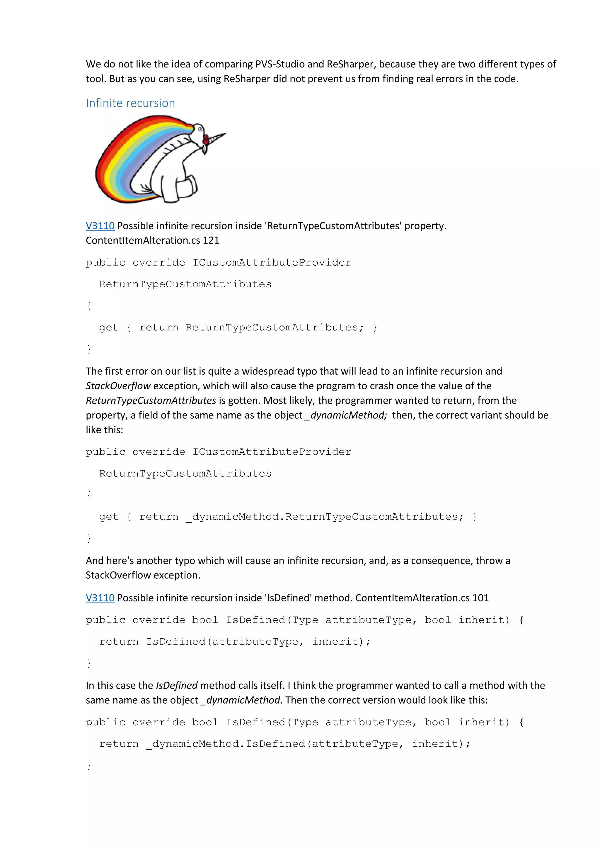 We do not like the idea of comparing PVS-Studio and ReSharper, because they are two different types of
tool. But as you can see, using ReSharper did not prevent us from finding real errors in the code.
Infinite recursion
V3110 Possible infinite recursion inside 'ReturnTypeCustomAttributes' property.
ContentItemAlteration.cs 121
public override ICustomAttributeProvider
ReturnTypeCustomAttributes
{
get { return ReturnTypeCustomAttributes; }
}
The first error on our list is quite a widespread typo that will lead to an infinite recursion and
StackOverflow exception, which will also cause the program to crash once the value of the
ReturnTypeCustomAttributes is gotten. Most likely, the programmer wanted to return, from the
property, a field of the same name as the object _dynamicMethod; then, the correct variant should be
like this:
public override ICustomAttributeProvider
ReturnTypeCustomAttributes
{
get { return _dynamicMethod.ReturnTypeCustomAttributes; }
}
And here's another typo which will cause an infinite recursion, and, as a consequence, throw a
StackOverflow exception.
V3110 Possible infinite recursion inside 'IsDefined' method. ContentItemAlteration.cs 101
public override bool IsDefined(Type attributeType, bool inherit) {
return IsDefined(attributeType, inherit);
}
In this case the IsDefined method calls itself. I think the programmer wanted to call a method with the
same name as the object _dynamicMethod. Then the correct version would look like this:
public override bool IsDefined(Type attributeType, bool inherit) {
return _dynamicMethod.IsDefined(attributeType, inherit);
}
 