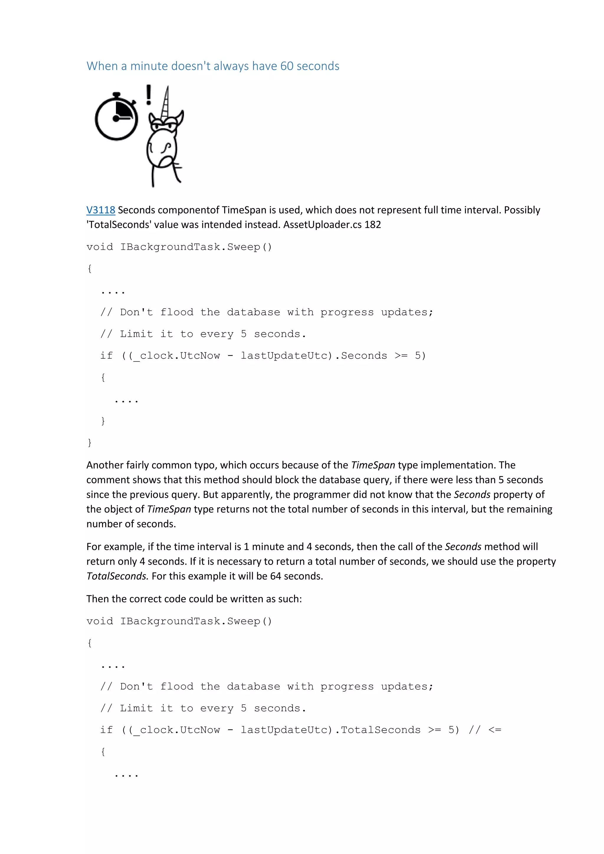 When a minute doesn't always have 60 seconds
V3118 Seconds componentof TimeSpan is used, which does not represent full time interval. Possibly
'TotalSeconds' value was intended instead. AssetUploader.cs 182
void IBackgroundTask.Sweep()
{
....
// Don't flood the database with progress updates;
// Limit it to every 5 seconds.
if ((_clock.UtcNow - lastUpdateUtc).Seconds >= 5)
{
....
}
}
Another fairly common typo, which occurs because of the TimeSpan type implementation. The
comment shows that this method should block the database query, if there were less than 5 seconds
since the previous query. But apparently, the programmer did not know that the Seconds property of
the object of TimeSpan type returns not the total number of seconds in this interval, but the remaining
number of seconds.
For example, if the time interval is 1 minute and 4 seconds, then the call of the Seconds method will
return only 4 seconds. If it is necessary to return a total number of seconds, we should use the property
TotalSeconds. For this example it will be 64 seconds.
Then the correct code could be written as such:
void IBackgroundTask.Sweep()
{
....
// Don't flood the database with progress updates;
// Limit it to every 5 seconds.
if ((_clock.UtcNow - lastUpdateUtc).TotalSeconds >= 5) // <=
{
....
 
