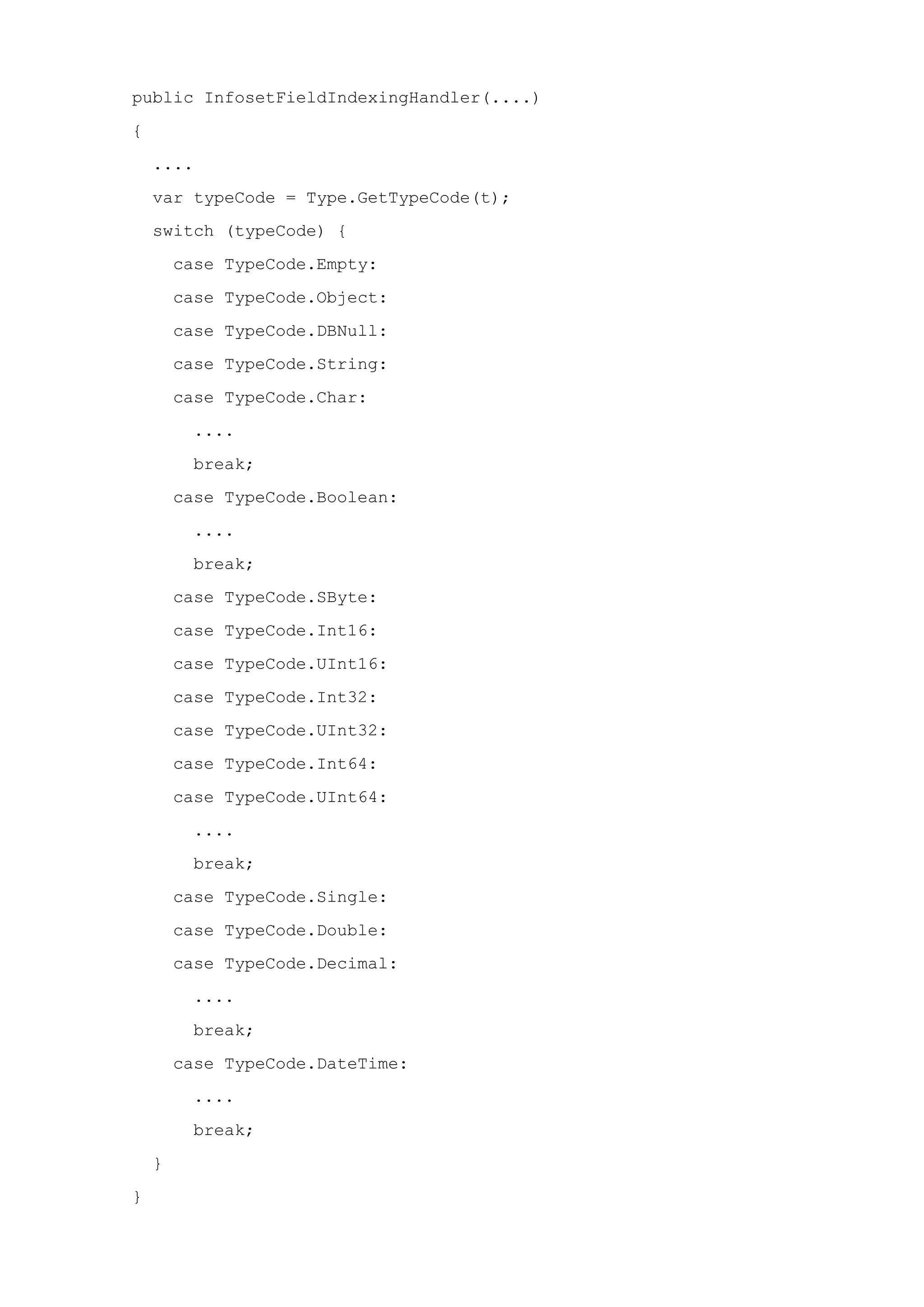 public InfosetFieldIndexingHandler(....)
{
....
var typeCode = Type.GetTypeCode(t);
switch (typeCode) {
case TypeCode.Empty:
case TypeCode.Object:
case TypeCode.DBNull:
case TypeCode.String:
case TypeCode.Char:
....
break;
case TypeCode.Boolean:
....
break;
case TypeCode.SByte:
case TypeCode.Int16:
case TypeCode.UInt16:
case TypeCode.Int32:
case TypeCode.UInt32:
case TypeCode.Int64:
case TypeCode.UInt64:
....
break;
case TypeCode.Single:
case TypeCode.Double:
case TypeCode.Decimal:
....
break;
case TypeCode.DateTime:
....
break;
}
}
 