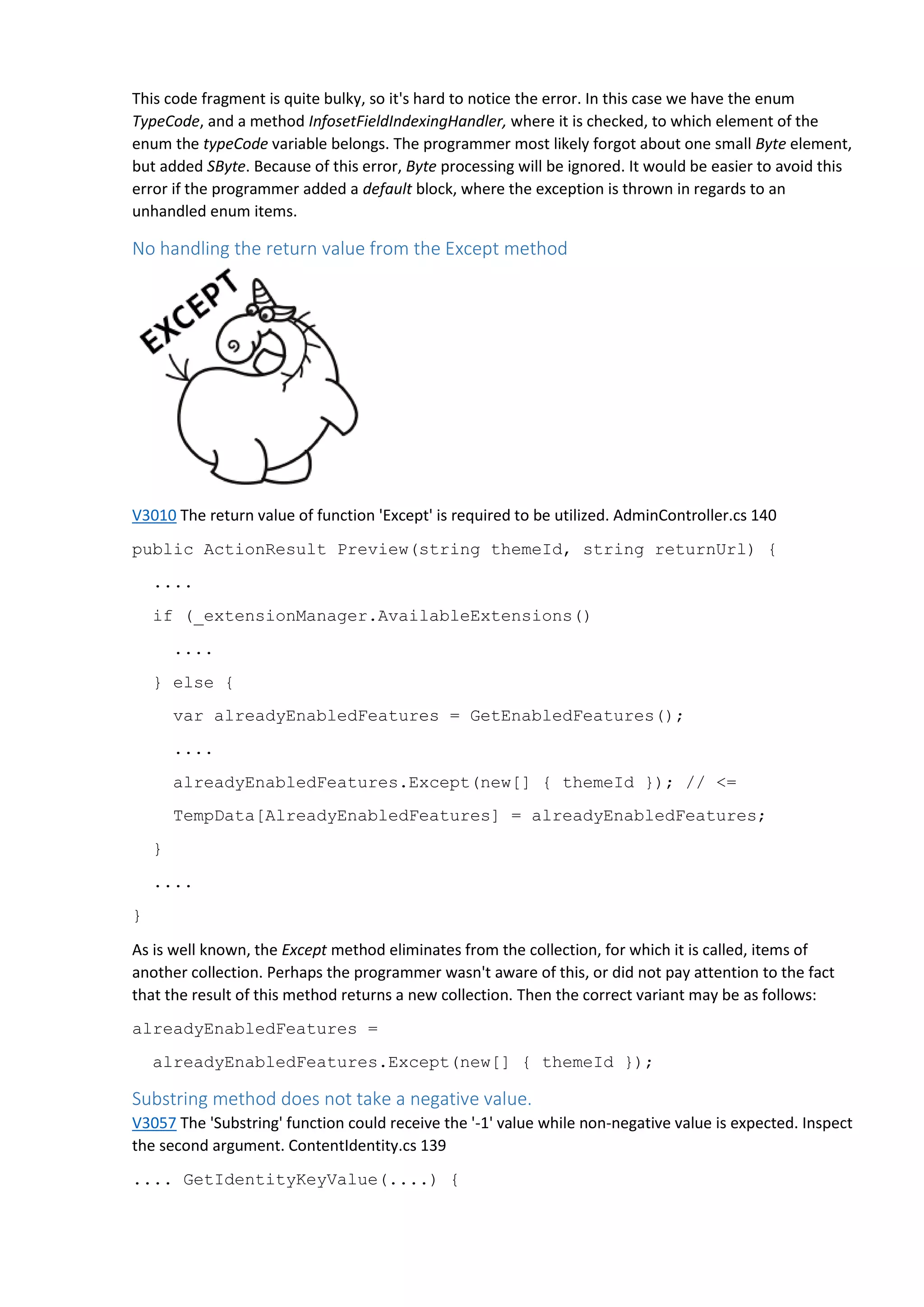 This code fragment is quite bulky, so it's hard to notice the error. In this case we have the enum
TypeCode, and a method InfosetFieldIndexingHandler, where it is checked, to which element of the
enum the typeCode variable belongs. The programmer most likely forgot about one small Byte element,
but added SByte. Because of this error, Byte processing will be ignored. It would be easier to avoid this
error if the programmer added a default block, where the exception is thrown in regards to an
unhandled enum items.
No handling the return value from the Except method
V3010 The return value of function 'Except' is required to be utilized. AdminController.cs 140
public ActionResult Preview(string themeId, string returnUrl) {
....
if (_extensionManager.AvailableExtensions()
....
} else {
var alreadyEnabledFeatures = GetEnabledFeatures();
....
alreadyEnabledFeatures.Except(new[] { themeId }); // <=
TempData[AlreadyEnabledFeatures] = alreadyEnabledFeatures;
}
....
}
As is well known, the Except method eliminates from the collection, for which it is called, items of
another collection. Perhaps the programmer wasn't aware of this, or did not pay attention to the fact
that the result of this method returns a new collection. Then the correct variant may be as follows:
alreadyEnabledFeatures =
alreadyEnabledFeatures.Except(new[] { themeId });
Substring method does not take a negative value.
V3057 The 'Substring' function could receive the '-1' value while non-negative value is expected. Inspect
the second argument. ContentIdentity.cs 139
.... GetIdentityKeyValue(....) {
 