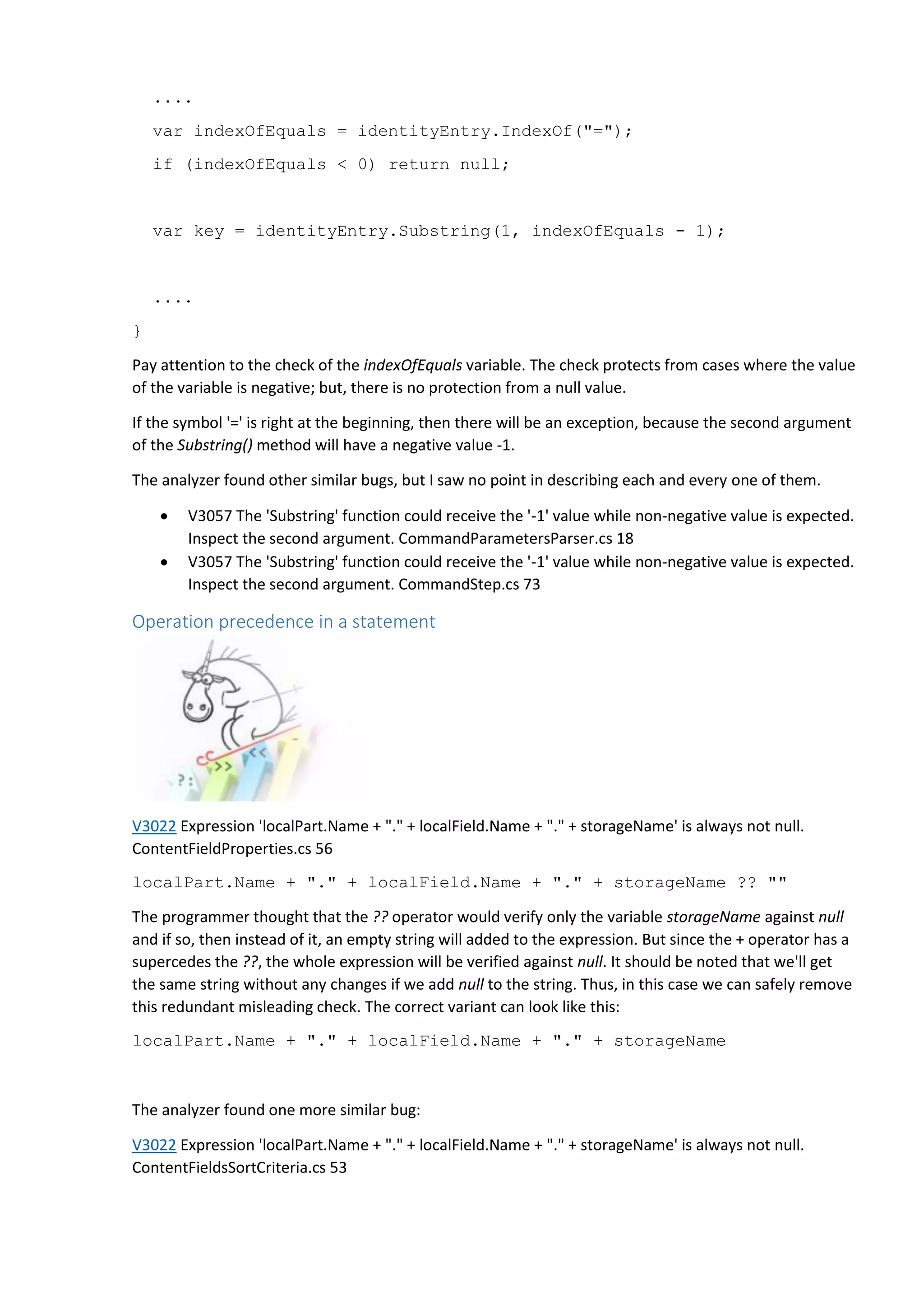 ....
var indexOfEquals = identityEntry.IndexOf("=");
if (indexOfEquals < 0) return null;
var key = identityEntry.Substring(1, indexOfEquals - 1);
....
}
Pay attention to the check of the indexOfEquals variable. The check protects from cases where the value
of the variable is negative; but, there is no protection from a null value.
If the symbol '=' is right at the beginning, then there will be an exception, because the second argument
of the Substring() method will have a negative value -1.
The analyzer found other similar bugs, but I saw no point in describing each and every one of them.
 V3057 The 'Substring' function could receive the '-1' value while non-negative value is expected.
Inspect the second argument. CommandParametersParser.cs 18
 V3057 The 'Substring' function could receive the '-1' value while non-negative value is expected.
Inspect the second argument. CommandStep.cs 73
Operation precedence in a statement
V3022 Expression 'localPart.Name + "." + localField.Name + "." + storageName' is always not null.
ContentFieldProperties.cs 56
localPart.Name + "." + localField.Name + "." + storageName ?? ""
The programmer thought that the ?? operator would verify only the variable storageName against null
and if so, then instead of it, an empty string will added to the expression. But since the + operator has a
supercedes the ??, the whole expression will be verified against null. It should be noted that we'll get
the same string without any changes if we add null to the string. Thus, in this case we can safely remove
this redundant misleading check. The correct variant can look like this:
localPart.Name + "." + localField.Name + "." + storageName
The analyzer found one more similar bug:
V3022 Expression 'localPart.Name + "." + localField.Name + "." + storageName' is always not null.
ContentFieldsSortCriteria.cs 53
 