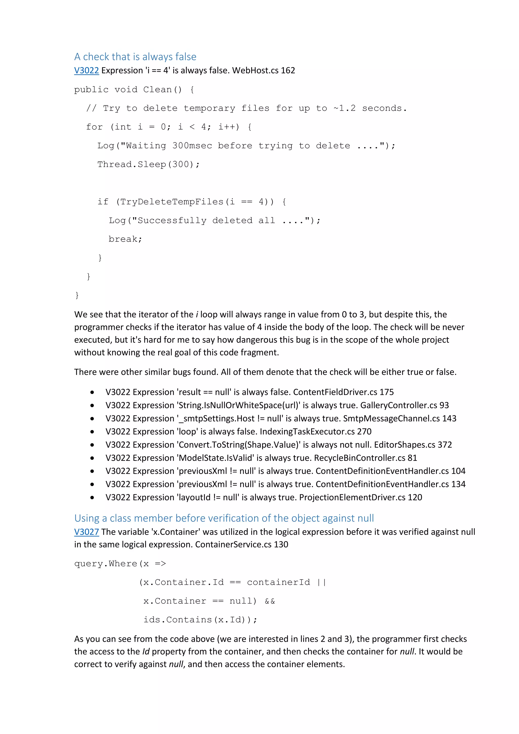 A check that is always false
V3022 Expression 'i == 4' is always false. WebHost.cs 162
public void Clean() {
// Try to delete temporary files for up to ~1.2 seconds.
for (int i = 0; i < 4; i++) {
Log("Waiting 300msec before trying to delete ....");
Thread.Sleep(300);
if (TryDeleteTempFiles(i == 4)) {
Log("Successfully deleted all ....");
break;
}
}
}
We see that the iterator of the i loop will always range in value from 0 to 3, but despite this, the
programmer checks if the iterator has value of 4 inside the body of the loop. The check will be never
executed, but it's hard for me to say how dangerous this bug is in the scope of the whole project
without knowing the real goal of this code fragment.
There were other similar bugs found. All of them denote that the check will be either true or false.
 V3022 Expression 'result == null' is always false. ContentFieldDriver.cs 175
 V3022 Expression 'String.IsNullOrWhiteSpace(url)' is always true. GalleryController.cs 93
 V3022 Expression '_smtpSettings.Host != null' is always true. SmtpMessageChannel.cs 143
 V3022 Expression 'loop' is always false. IndexingTaskExecutor.cs 270
 V3022 Expression 'Convert.ToString(Shape.Value)' is always not null. EditorShapes.cs 372
 V3022 Expression 'ModelState.IsValid' is always true. RecycleBinController.cs 81
 V3022 Expression 'previousXml != null' is always true. ContentDefinitionEventHandler.cs 104
 V3022 Expression 'previousXml != null' is always true. ContentDefinitionEventHandler.cs 134
 V3022 Expression 'layoutId != null' is always true. ProjectionElementDriver.cs 120
Using a class member before verification of the object against null
V3027 The variable 'x.Container' was utilized in the logical expression before it was verified against null
in the same logical expression. ContainerService.cs 130
query.Where(x =>
(x.Container.Id == containerId ||
x.Container == null) &&
ids.Contains(x.Id));
As you can see from the code above (we are interested in lines 2 and 3), the programmer first checks
the access to the Id property from the container, and then checks the container for null. It would be
correct to verify against null, and then access the container elements.
 