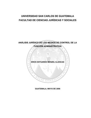UNIVERSIDAD SAN CARLOS DE GUATEMALA
FACULTAD DE CIENCIAS JURÍDICAS Y SOCIALES
ANÁLISIS JURÍDICO DE LOS MEDIOS DE CONTROL DE LA
FUNCIÓN ADMINISTRATIVA
ERICK ESTUARDO MENZEL ILLESCAS
GUATEMALA, MAYO DE 2006
 