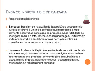 ENSAIOS INDUSTRIAIS E DE BANCADA
 Possíveis ensaios prévios:
 Bancada: baseiam-se na avaliação (exposição e pesagem) de
cupons de prova a um meio corrosivo que represente o mais
fielmente possível as condições de processo. Essa fidelidade às
condições reais é o fator limitante dessa abordagem...dificilmente
podemos reproduzir em laboratório as condições críticas à
corrosão encontradas em um processo real.
 Um exemplo dessa limitação é a avaliação de corrosão dentro de
vasos empregados como reatores...nas condições reais podem
estar resentes sub-produtos, concentrações de substâncias e
layout interno (frestas, heterogeneidades) desconhecidas ou
impossíveis de reproduzir em bancada!
 