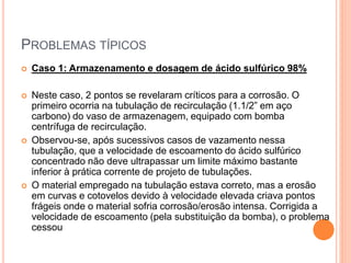 PROBLEMAS TÍPICOS
 Caso 1: Armazenamento e dosagem de ácido sulfúrico 98%
 Neste caso, 2 pontos se revelaram críticos para a corrosão. O
primeiro ocorria na tubulação de recirculação (1.1/2” em aço
carbono) do vaso de armazenagem, equipado com bomba
centrífuga de recirculação.
 Observou-se, após sucessivos casos de vazamento nessa
tubulação, que a velocidade de escoamento do ácido sulfúrico
concentrado não deve ultrapassar um limite máximo bastante
inferior à prática corrente de projeto de tubulações.
 O material empregado na tubulação estava correto, mas a erosão
em curvas e cotovelos devido à velocidade elevada criava pontos
frágeis onde o material sofria corrosão/erosão intensa. Corrigida a
velocidade de escoamento (pela substituição da bomba), o problema
cessou
 