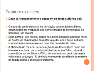 PROBLEMAS TÍPICOS
 Caso 1: Armazenamento e dosagem de ácido sulfúrico 98%
 O segundo ponto consistia na derivação onde o ácido sulfúrico
concentrado era misturado aos demais fluidos de alimentação do
processo (um reator)
 Esse ponto (T) se revelou crítico pois havia soluções aquosas entre
os fluidos de alimentação do reator, que diluíam o ácido sulfúrico
concentrado e aumentavam o potencial corrosivo do meio.
 A alteração do material de tubulação desse trecho (bem como sua
bitola) e a inclusão de uma tubulação interna em Teflon, atuando
como dispersor do ácido sulfúrico concentrado no ponto de menor
velocidade da junção (T) diminuiu o tempo de residência do mesmo
na região crítica e eliminou o problema.
 