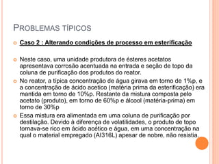 PROBLEMAS TÍPICOS
 Caso 2 : Alterando condições de processo em esterificação
 Neste caso, uma unidade produtora de ésteres acetatos
apresentava corrosão acentuada na entrada e seção de topo da
coluna de purificação dos produtos do reator.
 No reator, a típica concentração de água girava em torno de 1%p, e
a concentração de ácido acetico (matéria prima da esterificação) era
mantida em torno de 10%p. Restante da mistura composta pelo
acetato (produto), em torno de 60%p e álcool (matéria-prima) em
torno de 30%p
 Essa mistura era alimentada em uma coluna de purificação por
destilação. Devido à diferença de volatilidades, o produto de topo
tornava-se rico em ácido acético e água, em uma concentração na
qual o material empregado (AI316L) apesar de nobre, não resistia.
 