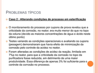 PROBLEMAS TÍPICOS
 Caso 2 : Alterando condições de processo em esterificação
 O monitoramento do processo por cupons de prova revelou que a
criticidade da corrosão, no reator, era muito menor do que no topo
da coluna (devido as maiores concentrações de água e ácido neste
último ponto)
 Testes variando as condições operacionais e avaliando os cupons
(pesagem) demonstraram que havia efeito de minimização da
corrosão pelo controle da acidez no reator.
 Foram alteradas as condições de acidez da reação, limitada em
7%p no reator, para que a criticidade da corrosão no topo da
purificadora fosse reduzida, em detrimento de uma maior
produtividade. Essa diferença de apenas 3% foi suficiente para o
controle da corrosão no processo.
 