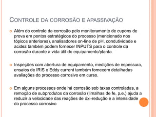 CONTROLE DA CORROSÃO E APASSIVAÇÃO
 Além do controle da corrosão pelo monitoramento de cupons de
prova em pontos estratégicos do processo (mencionado nos
tópicos anteriores), analisadores on-line de pH, condutividade e
acidez também podem fornecer INPUTS para o controle da
corrosão durante a vida útil do equipamento/planta
 Inspeções com abertura de equipamento, medições de espessura,
ensaios de IRIS e Eddy current também fornecem detalhadas
avaliações do processo corrosivo em curso.
 Em alguns processos onde há corrosão sob taxas controladas, a
remoção de subprodutos da corrosão (limalhas de fe, p.e.) ajuda a
reduzir a velocidade das reações de óxi-redução e a intensidade
do processo corrosivo
 