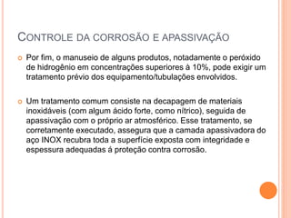 CONTROLE DA CORROSÃO E APASSIVAÇÃO
 Por fim, o manuseio de alguns produtos, notadamente o peróxido
de hidrogênio em concentrações superiores à 10%, pode exigir um
tratamento prévio dos equipamento/tubulações envolvidos.
 Um tratamento comum consiste na decapagem de materiais
inoxidáveis (com algum ácido forte, como nítrico), seguida de
apassivação com o próprio ar atmosférico. Esse tratamento, se
corretamente executado, assegura que a camada apassivadora do
aço INOX recubra toda a superfície exposta com integridade e
espessura adequadas á proteção contra corrosão.
 
