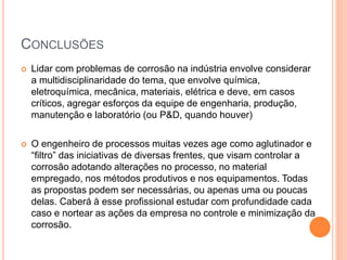 CONCLUSÕES
 Lidar com problemas de corrosão na indústria envolve considerar
a multidisciplinaridade do tema, que envolve química,
eletroquímica, mecânica, materiais, elétrica e deve, em casos
críticos, agregar esforços da equipe de engenharia, produção,
manutenção e laboratório (ou P&D, quando houver)
 O engenheiro de processos muitas vezes age como aglutinador e
“filtro” das iniciativas de diversas frentes, que visam controlar a
corrosão adotando alterações no processo, no material
empregado, nos métodos produtivos e nos equipamentos. Todas
as propostas podem ser necessárias, ou apenas uma ou poucas
delas. Caberá à esse profissional estudar com profundidade cada
caso e nortear as ações da empresa no controle e minimização da
corrosão.
 