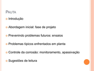 PAUTA
 Introdução
 Abordagem inicial: fase de projeto
 Prevenindo problemas futuros: ensaios
 Problemas típicos enfrentados em planta
 Controle da corrosão: monitoramento, apassivação
 Sugestões de leitura
 