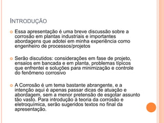 INTRODUÇÃO
 Essa apresentação é uma breve discussão sobre a
corrosão em plantas industriais e importantes
abordagens que adotei em minha experiência como
engenheiro de processos/projetos
 Serão discutidos: considerações em fase de projeto,
ensaios em bancada e em planta, problemas típicos
que enfrentei e soluções para minimização e controle
do fenômeno corrosivo
 A Corrosão é um tema bastante abrangente, e a
intenção aqui é apenas passar dicas de atuação e
abordagem, sem a menor pretensão de esgotar assunto
tão vasto. Para introdução à teoria da corrosão e
eletroquímica, serão sugeridos textos no final da
apresentação.
 