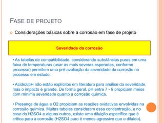FASE DE PROJETO
 Considerações básicas sobre a corrosão em fase de projeto
• As tabelas de compatibilidade, considerando substâncias puras em uma
faixa de temperaturas (usar as mais severas esperadas, conforme
processo) permitem uma pré-avaliação da severidade da corrosão no
processo em estudo.
• Acidez/pH não estão explícitos em literatura para análise da severidade,
mas o impacto é grande. De forma geral, pH entre 7 - 9 propiciam meios
com mínima severidade quanto à corrosão química.
• Presença de água e O2 propiciam as reações oxidativas envolvidas na
corrosão química. Muitas tabelas consideram essa concentração, e no
caso do H2SO4 e alguns outros, existe uma diluição específica que é
crítica para a corrosão (H2SO4 puro é menos agressivo que o diluído).
Severidade da corrosão
 