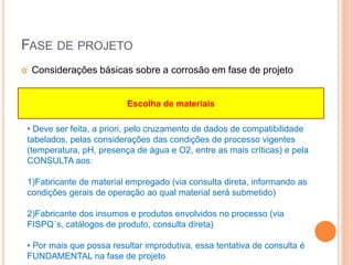 FASE DE PROJETO
 Considerações básicas sobre a corrosão em fase de projeto
• Deve ser feita, a priori, pelo cruzamento de dados de compatibilidade
tabelados, pelas considerações das condições de processo vigentes
(temperatura, pH, presença de água e O2, entre as mais críticas) e pela
CONSULTA aos:
1)Fabricante de material empregado (via consulta direta, informando as
condições gerais de operação ao qual material será submetido)
2)Fabricante dos insumos e produtos envolvidos no processo (via
FISPQ´s, catálogos de produto, consulta direta)
• Por mais que possa resultar improdutiva, essa tentativa de consulta é
FUNDAMENTAL na fase de projeto
Escolha de materiais
 