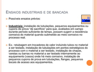 ENSAIOS INDUSTRIAIS E DE BANCADA
 Possíveis ensaios prévios:
 Industriais: instalação de tubulações, pequenos equipamentos ou
cupons de prova “de sacrifício” para que, avaliados em campo
durante período suficiente de tempo, possam sugerir a resistência
corrosiva do material quando submetido ao meio corrosivo no
processo real.
 Ex.: retubagem em trocadores de calor incluindo tubos no material
a ser testado, instalação de tubulações em pontos estratégicos do
processo com o material a ser testado, instalação de chapas,
varetas ou barras no material a ser testado internamente ao
equipamento (vasos) onde há meio corrosivo, instalação de
pequenos cupons de prova em tubulações, flanges, pequenos
bocais de acesso aos equipamentos.
 