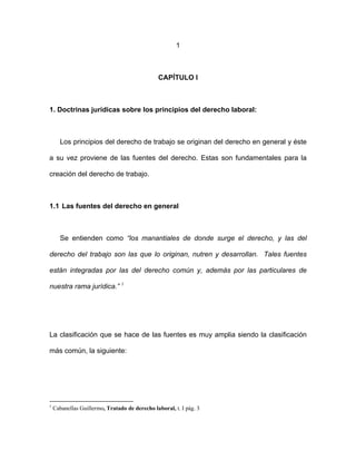 1
CAPÍTULO I
1. Doctrinas jurídicas sobre los principios del derecho laboral:
Los principios del derecho de trabajo se originan del derecho en general y éste
a su vez proviene de las fuentes del derecho. Estas son fundamentales para la
creación del derecho de trabajo.
1.1 Las fuentes del derecho en general
Se entienden como “los manantiales de donde surge el derecho, y las del
derecho del trabajo son las que lo originan, nutren y desarrollan. Tales fuentes
están integradas por las del derecho común y, además por las particulares de
nuestra rama jurídica.” 1
La clasificación que se hace de las fuentes es muy amplia siendo la clasificación
más común, la siguiente:
1
Cabanellas Guillermo, Tratado de derecho laboral, t. I pág. 3
 