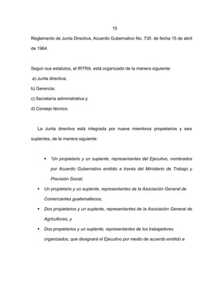 15
Reglamento de Junta Directiva, Acuerdo Gubernativo No. 735 de fecha 15 de abril
de 1964.
Según sus estatutos, el IRTRA, está organizado de la manera siguiente:
a) Junta directiva;
b) Gerencia;
c) Secretaría administrativa y
d) Consejo técnico.
La Junta directiva está integrada por nueve miembros propietarios y seis
suplentes, de la manera siguiente:
 “Un propietario y un suplente, representantes del Ejecutivo, nombrados
por Acuerdo Gubernativo emitido a través del Ministerio de Trabajo y
Previsión Social;
 Un propietario y un suplente, representantes de la Asociación General de
Comerciantes guatemaltecos;
 Dos propietarios y un suplente, representantes de la Asociación General de
Agricultores, y
 Dos propietarios y un suplente, representantes de los trabajadores
organizados, que designará el Ejecutivo por medio de acuerdo emitido a
 