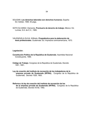 54
SOLIDAR. Los derechos laborales son derechos humanos. España:
Ed. Solidar, 1998. 50 págs.
SOTO ÁLVAREZ, Clemente. Prontuario de derecho de trabajo. México: Ed.
Lumisa, S.A. de C.V., 1985.
VALENZUELA OLIVA, Wilfredo. Propedéutica para la elaboración de
tesis profesionales. Guatemala: Ed. Impresora centroamericana, 1973.
Legislación:
Constitución Política de la República de Guatemala. Asamblea Nacional
Constituyente, 1986.
Código de Trabajo. Congreso de la República de Guatemala, Decreto
1441, 1961.
Ley de creación del instituto de recreación de los trabajadores de la
empresa privada de Guatemala (IRTRA). Congreso de la República de
Guatemala, Decreto 1528, 1963.
Reforma a la ley de creación del instituto de recreación de los
de la empresa privada de Guatemala (IRTRA). Congreso de la República
de Guatemala, Decreto 43-92, 1992.
 