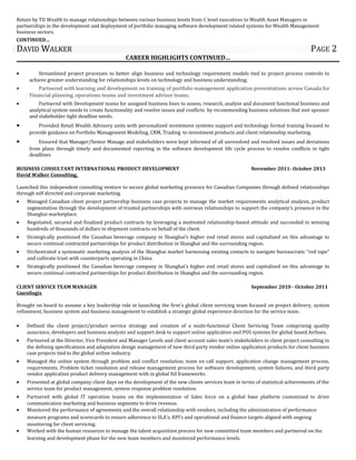 Retain by TD Wealth to manage relationships between various business levels from C level executives to Wealth Asset Managers in
partnerships in the development and deployment of portfolio managing software development related systems for Wealth Management
business sectors.
CONTINUED…
DAVID WALKER PAGE 2
CAREER HIGHLIGHTS CONTINUED…
• Streamlined project processes to better align business and technology requirement models tied to project process controls to
achieve greater understanding for relationships levels on technology and business understanding.
• Partnered with learning and development on training of portfolio management application presentations across Canada for
Financial planning, operations teams and investment advisor teams.
• Partnered with Development teams for assigned business lines to assess, research, analyze and document functional business and
analytical system needs to create functionality and resolve issues and conflicts by recommending business solutions that met sponsor
and stakeholder tight deadline needs.
• Provided Retail Wealth Advisory units with personalized investment systems support and technology formal training focused to
provide guidance on Portfolio Management Modeling, CRM, Trading to investment products and client relationship marketing.
• Ensured that Manager/Senior Manage and stakeholders were kept informed of all unresolved and resolved issues and deviations
from plans through timely and documented reporting in the software development life cycle process to resolve conflicts in tight
deadlines
BUSINESS CONSULTANT INTERNATIONAL PRODUCT DEVELOPMENT November 2011- October 2013
David Walker Consulting,
Launched this independent consulting venture to secure global marketing presence for Canadian Companies through defined relationships
through self directed and corporate marketing.
• Managed Canadian client project partnership business case projects to manage the market requirements analytical analysis, product
segmentation through the development of trusted partnerships with overseas relationships to support the company’s presence in the
Shanghai marketplace.
• Negotiated, secured and finalized product contracts by leveraging a motivated relationship-based attitude and succeeded in winning
hundreds of thousands of dollars in shipment contracts on behalf of the client.
• Strategically positioned the Canadian beverage company in Shanghai’s higher end retail stores and capitalized on this advantage to
secure continual contracted partnerships for product distribution in Shanghai and the surrounding region.
• Orchestrated a systematic marketing analysis of the Shanghai market harnessing existing contacts to navigate bureaucratic “red tape”
and cultivate trust with counterparts operating in China.
• Strategically positioned the Canadian beverage company in Shanghai’s higher end retail stores and capitalized on this advantage to
secure continual contracted partnerships for product distribution in Shanghai and the surrounding region.
CLIENT SERVICE TEAM MANAGER September 2010 - October 2011
Guestlogix
Brought on board to assume a key leadership role in launching the firm’s global client servicing team focused on project delivery, system
refinement, business system and business management to establish a strategic global experience direction for the service team.
• Defined the client project/product service strategy and creation of a multi-functional Client Servicing Team comprising quality
assurance, developers and business analysts and support desk to support online application and POS systems for global based Airlines.
• Partnered at the Director, Vice President and Manager Levels and client account sales team’s stakeholders in client project consulting in
the defining specifications and adaptation design management of new third party vendor online application products for client business
case projects tied to the global airline industry.
• Managed the online system through problem and conflict resolution, team on call support, application change management process,
requirements. Problem ticket resolution and release management process for software development, system failures, and third party
vendor application product delivery management with in global Itil frameworks.
• Presented at global company client days on the development of the new clients services team in terms of statistical achievements of the
service team for product management, system response problem resolution.
• Partnered with global IT operation teams on the implementation of Sales force on a global base platform customized to drive
communication marketing and business segments to drive revenue.
• Monitored the performance of agreements and the overall relationship with vendors, including the administration of performance
measure programs and scorecards to ensure adherence to SLA’s, KPI’s and operational and finance targets aligned with ongoing
monitoring for client servicing.
• Worked with the human resources to manage the talent acquisition process for new committed team members and partnered on the
learning and development phase for the new team members and monitored performance levels.
 
