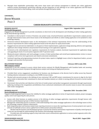 • Managed client stakeholder partnerships with senior client teams and in-house management to identify new online application
software product development specification offerings and the integration of said offerings to our online application and POS based
payment system tied to retail banking, credit card systems through third party vendor.
CONTINUED…
DAVID WALKER
PAGE 3
CAREER HIGHLIGHTS CONTINUED…
BUSINESS ANALYST August 2006- September 2010
CGI Wealth Management
Engaged by GCI Wealth Management to provide consultation at client level on the development and rebuilding of online trading application
for the Retail Brokerage Industry.
• Consulted on client projects in terms of business case project scope, structured business specification requirements analysis process
through client business teams and in-house teams in the development and rebirth on online trading application to be marketed to retail
brokerage industry.
• Partnered technical development teams on the development of the technical requirements driven from the understanding of the
business requirements for online trading application based on the first phase for equity based trades.
• Engaged internal and external stakeholders in all aspects of client implementation, application design planning, delivery and organizing
significant client change initiatives and presented formal training on new application segments
• Partnered on the redevelopment new regulatory requirements for business analysis, functional requirements for application design
and upgrading for book of record system segments with IT operation teams
• Monitored project milestones and work packages in terms of client partnerships and overall post-implementation review to ensure
compliance with service level agreements and related contractual commitments.
• Instituted reporting and programming structures for project status reports to highlight issues critical to department leaders, account
managers and executive-level personnel.
RELATIONSHIP MANAGER February 2005 to July 2006
MRS Company Limited
Handpicked to join this company to secure critical client service contracts for Wealth Management with Canadian banks and assuming
authority for the procurement of projects through business analysis and testing and deployment process.
• Provided client service engagement consultations for business case development at the director level to define secure key financial
banking industry tend projects resulting in a new $200K revenue stream,
• Worked with executive groups in the defining of new contractual RIF and RFP project commitments for process to align by the third
party vendor to determine their commitment to client and Canadian industry as a whole in moving software forward in current market
conditions.
• Determined client priorities and objectives in the form of vendor project and product management assessments through requirements
gathering resulting in the renegotiation and definition of new contractual commitments with executive teams to assess risks associated
with vendor management.
BUSINESS ANALYST September 2004 - December 2004
Davis & Henderson D+H (Filogix)
Tapped to build integrated team to ensure the visibility for online mortgage application in terms of requirements analysis, project managing
quality control and supporting the sales process.
• Liaison with client business on analysis process in the defining of online mortgage application requirements through liaisons with
business and development groups to define business requirement.
• Managed the relationship process to present a solid understanding of the online mortgage application to the technology teams to drive
the technology computer software requirements.
• Built integrated project and business analyst team reporting structures to ensure the reporting process of various projects were open to
all levels of staff both in house and at a global level to define project and product delivery.
• Worked with the business and development groups to present the technical and business requirements to Quality control group to
create test case through the understanding of the business and technology requirements.
• Provided sales and marketing support at key trade show event to demonstrate application to various market segments with in the
financial market sector.
SENIOR BUSINESS ANALYST March 2003 - August 2004
International Financial Data Services
 