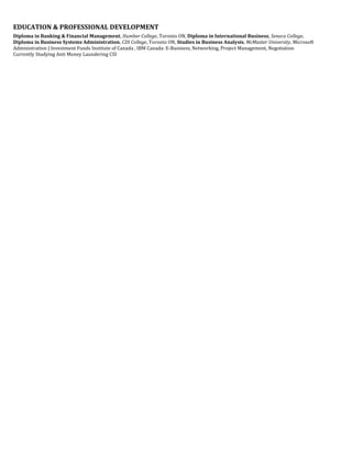 EDUCATION & PROFESSIONAL DEVELOPMENT
Diploma in Banking & Financial Management, Humber College, Toronto ON, Diploma in International Business, Seneca College,
Diploma in Business Systems Administration, CDI College, Toronto ON, Studies in Business Analysis, McMaster University, Microsoft
Administration | Investment Funds Institute of Canada , IBM Canada: E-Business, Networking, Project Management, Negotiation
Currently Studying Anti Money Laundering CSI
 