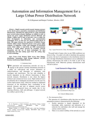 1




          Automation and Information Management for a
            Large Urban Power Distribution Network
                                       Dr. K Rajamani and Ranjeet Vaishnav, Member, IEEE




      Abstract— Rapid economic growth mounts immense pressure
  on the electric power generation, transmission and distribution
  infrastructure. Matching the rapid growth in a large metropolis
  poses several techno-economic challenges on utilities in order to
  operate the power supply distribution network efficiently and
  reliably. Utilities need to look at innovative ways to utilize the
  latest developments in information and communication
  technologies (ICT) to meet the new demands being placed on
  them. This paper discusses the experiences of Reliance Energy
  Limited, India’s largest integrated private sector power utility
  company, in deploying a large scale integrated SCADA/DMS
  system which utilizes a state-of-the art SDH communication
  network, a mobile phone network for secondary network
  automation and the use of latest technologies for data                      Fig.1. Typical Network for a Utility. The bottleneck is in Distribution.
  warehousing and data mining apart from the cutting edge
  SCADA technology.                                                          The peak loads of major cities (as per 2006 conditions) are
                                                                          shown in Fig. 2. In order to be able to distribute this quantum
     Index Terms—Code Division Multi Access, Data Mining,                 of power, the level of automation in the distribution network
  Distribution Automation, Fault Passage Indicator, SCADA                 has to be high. Distribution Automation is not an addendum to
  Systems, Synchronous Digital Hierarchy
                                                                          primary infrastructure but needs to be built as part of the
                                                                          infrastructure itself. Otherwise primary infrastructure itself
                          I. INTRODUCTION
                                                                          will fail to deliver.

  T    HE generation and transmission networks are easy to
       manage as the spread is limited. Distribution networks of
  a utility are wide-spread and involve kilometers of
  cables/conductors and thousands of substations with
  switchgear and transformers. The last mile reliability is
  heavily dependent on the efficient functioning of these
  network elements. Distribution is also where the highest
  technical and commercial losses occur. High technical losses
  are primarily due to inadequate investments over the years for
  system improvement works, which has resulted in unplanned
  extensions of the distribution lines, overloading of the
  network elements and lack of adequate reactive power
  support. The commercial losses are mainly due to low
  metering efficiency, theft and pilferages. A typical network                                Fig.2. Load Demand for Mega Cities
  for a utility is given in Fig. 1.
                                                                                                 II. UTILITY OPERATIONS

                                                                          A. Pre-Automation Days
                                                                             The operation of a distribution utility that does not utilize
                                                                          automation systems is characterized by the following:
      Dr. K Rajamani is Chief Consultant with Reliance Energy Limited
                                                                             o   System operation is largely dependent on the
  (www.rel.co.in),       Mumbai,       MH-400055     India     (e-mail:          knowledge, skills, experience and dedication of a
  rajamani.krishnamurti@relianceada.com).                                        relatively few individuals who staff and manage the
      Ranjeet Vaishnav is a member of IEEE and is with Tata Consultancy
                                                                                 various control centres.
  Services Limited (www.tcs.com), Mumbai, MH-400093 India (e-mail:
  ranjeet.vaishnav@tcs.com).                                                 o   There is no central visibility of the network on a real-


©2008 IEEE.
 