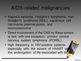 AIDS-related malignancies
• Kaposi’s sarcoma, Hodgkin’s lymphoma, non-
Hodgkin’s lymphoma (NHL), squamous cell
carcinoma, plasmacytoma, and
leiomyosarcoma
• Direct involvement of the CNS by these tumors
is rare, with one exception: primary central
nervous system lymphoma (PCNSL)
• high frequency in HIV-positive patients,
especially with the advent of HAART and
the prolongation of life associated with its use
 