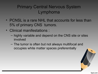 Primary Central Nervous System
Lymphoma
• PCNSL is a rare NHL that accounts for less than
5% of primary CNS tumors.
• Clinical manifestations :
– highly variable and depend on the CNS site or sites
involved
– The tumor is often but not always multifocal and
occupies white matter spaces preferentially
 