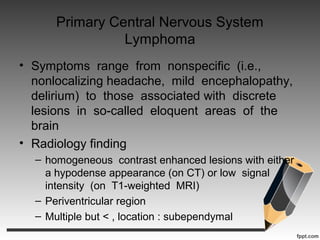 Primary Central Nervous System
Lymphoma
• Symptoms range from nonspecific (i.e.,
nonlocalizing headache, mild encephalopathy,
delirium) to those associated with discrete
lesions in so-called eloquent areas of the
brain
• Radiology finding
– homogeneous contrast enhanced lesions with either
a hypodense appearance (on CT) or low signal
intensity (on T1-weighted MRI)
– Periventricular region
– Multiple but < , location : subependymal
 
