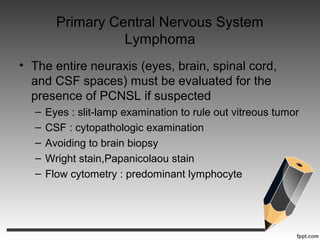 Primary Central Nervous System
Lymphoma
• The entire neuraxis (eyes, brain, spinal cord,
and CSF spaces) must be evaluated for the
presence of PCNSL if suspected
– Eyes : slit-lamp examination to rule out vitreous tumor
– CSF : cytopathologic examination
– Avoiding to brain biopsy
– Wright stain,Papanicolaou stain
– Flow cytometry : predominant lymphocyte
 