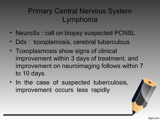 Primary Central Nervous System
Lymphoma
• NeuroSx : call on biopsy suspected PCNSL
• Ddx : toxoplamosis, cerebral tuberculous
• Toxoplasmosis show signs of clinical
improvement within 3 days of treatment, and
improvement on neuroimaging follows within 7
to 10 days.
• In the case of suspected tuberculosis,
improvement occurs less rapidly
 