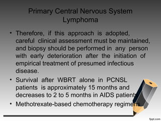 Primary Central Nervous System
Lymphoma
• Therefore, if this approach is adopted,
careful clinical assessment must be maintained,
and biopsy should be performed in any person
with early deterioration after the initiation of
empirical treatment of presumed infectious
disease.
• Survival after WBRT alone in PCNSL
patients is approximately 15 months and
decreases to 2 to 5 months in AIDS patients
• Methotrexate-based chemotherapy regimens
 